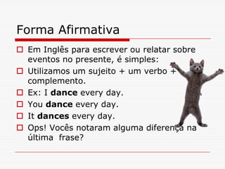 Forma Afirmativa
 Em Inglês para escrever ou relatar sobre
  eventos no presente, é simples:
 Utilizamos um sujeito + um verbo +
  complemento.
 Ex: I dance every day.
 You dance every day.
 It dances every day.
 Ops! Vocês notaram alguma diferença na
  última frase?
 