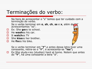 Terminações do verbo:
    Na hora de acrescentar o “s” temos que ter cuidado com a
    terminção do verbo.
    Se o verbo terminar em o, sh, ch, ss e x, além do “s”
    acrescentamos “es”.
   Ex: She goes to school.
   He washes his car.
   It watches TV
   She kisses her brother.
   He fixes his bike.

    Se o verbo terminar em “Y”,e antes dessa letra tiver uma
    consoante, retira-se o “Y”, e acrescenta-se “ies”;
   Ex:She study+ies (studies) hard at home. Notem que antes
    do “Y”, há uma consoante a letra “d”.
 