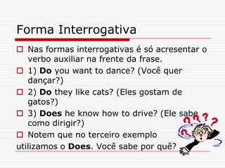 Forma Interrogativa
 Nas formas interrogativas é só acresentar o
   verbo auxiliar na frente da frase.
 1) Do you want to dance? (Você quer
   dançar?)
 2) Do they like cats? (Eles gostam de
   gatos?)
 3) Does he know how to drive? (Ele sabe
   como dirigir?)
 Notem que no terceiro exemplo
utilizamos o Does. Você sabe por quê?
 