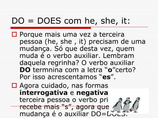 DO = DOES com he, she, it:
 Porque mais uma vez a terceira
  pessoa (he, she , it) precisam de uma
  mudança. Só que desta vez, quem
  muda é o verbo auxiliar. Lembram
  daquela regrinha? O verbo auxiliar
  DO termnina com a letra “o”certo?
  Por isso acrescentamos “es”.
 Agora cuidado, nas formas
  interrogativa e negativa, na
  terceira pessoa o verbo principal não
  recebe mais “s”, agora quem sofre a
  mudança é o auxiliar DO=DOES.
 