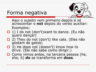 Forma negativa
    Aqui o sujeito vem primeiro depois é só
    acrescentar o not depois do verbo auxiliar:
    Exemplos:
   1) I do not (don’t)want to dance. (Eu não
    quero dançar)
   2) They do not (don’t) like cats. (Eles não
    gostam de gatos)
   3) He does not (doesn’t) know how to
    drive. (Ele não sabe como dirigir.)
   Como vimos antes, na terceira pessoa (he,
    she, it) do se transforma em does.
 