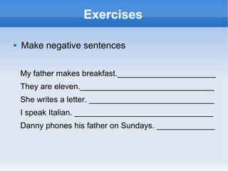 Exercises

   Make negative sentences


    My father makes breakfast.______________________
    They are eleven.______________________________
    She writes a letter. ____________________________
    I speak Italian. _______________________________
    Danny phones his father on Sundays. _____________
 