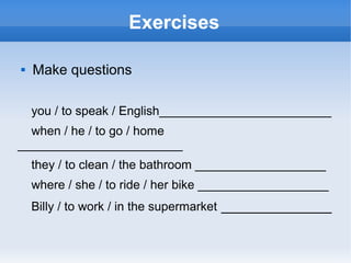 Exercises

   Make questions

    you / to speak / English_________________________
  when / he / to go / home
________________________
    they / to clean / the bathroom ___________________
    where / she / to ride / her bike ___________________
    Billy / to work / in the supermarket ______________
 