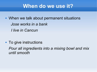 When do we use it?

   When we talk about permanent situations
     Jose works in a bank
     I live in Cancun

   To give instructions
    Pour all ingredients into a mixing bowl and mix
    until smooth
 