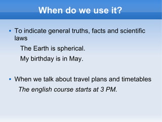 When do we use it?

   To indicate general truths, facts and scientific
    laws
      The Earth is spherical.
      My birthday is in May.

   When we talk about travel plans and timetables
     The english course starts at 3 PM.
 