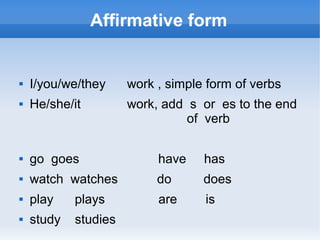 Affirmative form


   I/you/we/they     work , simple form of verbs
   He/she/it         work, add s or es to the end
                                of verb

   go goes                have    has
   watch watches          do      does
   play    plays          are     is
   study   studies
 