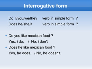 Interrogative form

    Do I/you/we/they      verb in simple form ?
    Does he/she/it        verb in simple form ?

   Do you like mexican food ?
    Yes, i do.   / No, i don't
   Does he like mexican food ?
    Yes, he does. / No, he doesn't.
 
