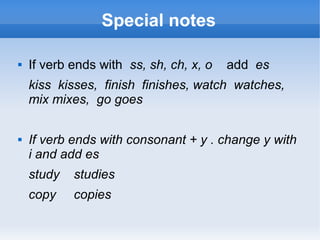 Special notes

   If verb ends with ss, sh, ch, x, o   add es
    kiss kisses, finish finishes, watch watches,
    mix mixes, go goes

   If verb ends with consonant + y . change y with
    i and add es
    study   studies
    copy    copies
 
