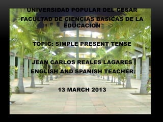 UNIVERSIDAD POPULAR DEL CESAR
FACULTAD DE CIENCIAS BASICAS DE LA
           EDUCACION


   TOPIC: SIMPLE PRESENT TENSE


   JEAN CARLOS REALES LAGARES
  ENGLISH AND SPANISH TEACHER


          13 MARCH 2013
 