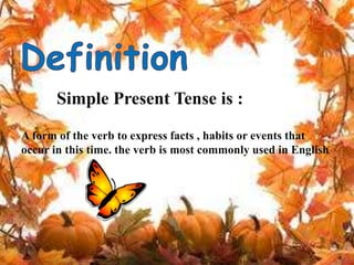 Simple Present Tense is :
A form of the verb to express facts , habits or events that
occur in this time. the verb is most commonly used in English