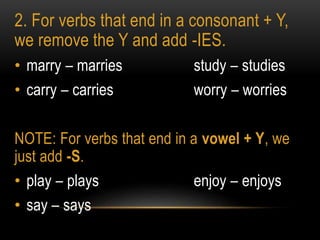 2. For verbs that end in a consonant + Y,
we remove the Y and add -IES.
• marry – marries study – studies
• carry – carries worry – worries
NOTE: For verbs that end in a vowel + Y, we
just add -S.
• play – plays enjoy – enjoys
• say – says
 