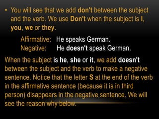 • You will see that we add don't between the subject
and the verb. We use Don't when the subject is I,
you, we or they.
Affirmative: He speaks German.
Negative: He doesn't speak German.
When the subject is he, she or it, we add doesn't
between the subject and the verb to make a negative
sentence. Notice that the letter S at the end of the verb
in the affirmative sentence (because it is in third
person) disappears in the negative sentence. We will
see the reason why below.
 