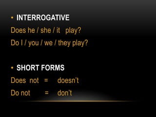 • INTERROGATIVE
Does he / she / it play?
Do I / you / we / they play?
• SHORT FORMS
Does not = doesn’t
Do not = don’t
 