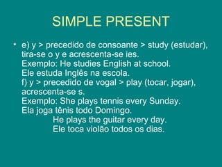 SIMPLE PRESENT
• e) y > precedido de consoante > study (estudar),
tira-se o y e acrescenta-se ies.
Exemplo: He studies English at school.
Ele estuda Inglês na escola.
f) y > precedido de vogal > play (tocar, jogar),
acrescenta-se s.
Exemplo: She plays tennis every Sunday.
Ela joga tênis todo Domingo.
He plays the guitar every day.
Ele toca violão todos os dias.
 