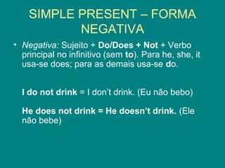 SIMPLE PRESENT – FORMA
NEGATIVA
• Negativa: Sujeito + Do/Does + Not + Verbo
principal no infinitivo (sem to). Para he, she, it
usa-se does; para as demais usa-se do.
I do not drink = I don’t drink. (Eu não bebo)
He does not drink = He doesn’t drink. (Ele
não bebe)
 