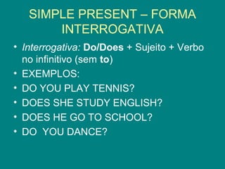SIMPLE PRESENT – FORMA
INTERROGATIVA
• Interrogativa: Do/Does + Sujeito + Verbo
no infinitivo (sem to)
• EXEMPLOS:
• DO YOU PLAY TENNIS?
• DOES SHE STUDY ENGLISH?
• DOES HE GO TO SCHOOL?
• DO YOU DANCE?
 