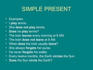 SIMPLE PRESENT
• Examples:
• I play tennis.
• She does not play tennis.
• Does he play tennis?
• The train leaves every morning at 8 AM.
• The train does not leave at 9 AM.
• When does the train usually leave?
• She always forgets her purse.
• He never forgets his wallet.
• Every twelve months, the Earth circles the Sun.
• Does the Sun circle the Earth?
 