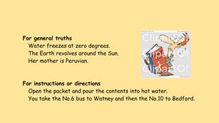 For general truths
Water freezes at zero degrees.
The Earth revolves around the Sun.
Her mother is Peruvian.
For instructions or directions
Open the packet and pour the contents into hot water.
You take the No.6 bus to Watney and then the No.10 to Bedford.
 