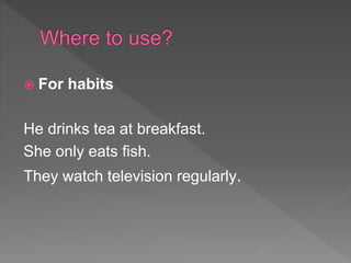  For habits
He drinks tea at breakfast.
She only eats fish.
They watch television regularly.
 