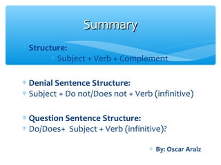 ∗ Structure:
∗ Subject + Verb + Complement
∗ Denial Sentence Structure:
∗ Subject + Do not/Does not + Verb (infinitive)
∗ Question Sentence Structure:
∗ Do/Does+ Subject + Verb (infinitive)?
SummarySummary
∗ By: Oscar Araiz
 