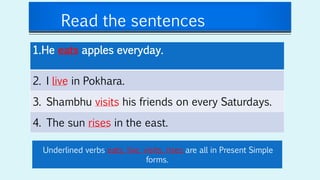 Read the sentences
1.He eats apples everyday.
2. I live in Pokhara.
3. Shambhu visits his friends on every Saturdays.
4. The sun rises in the east.
Underlined verbs eats, live, visits, rises are all in Present Simple
forms.
 