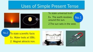 Uses of Simple Present Tense
To state universal truth
Ex. The earth revolves
around the sun.
2.The sun sets in the west.
To state scientific facts
Ex. Water boils at 100c.
2. Magnet attracts iron.
No.1
No.2
 