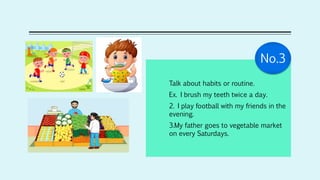 Talk about habits or routine.
Ex. I brush my teeth twice a day.
2. I play football with my friends in the
evening.
3.My father goes to vegetable market
on every Saturdays.
No.3
 