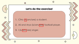 Let’s do the exercise!
1. Citra (is/am/are) a student.
2. Ali and Arya (is/am/are) football player.
3. I (is/am/are) singer.
 
