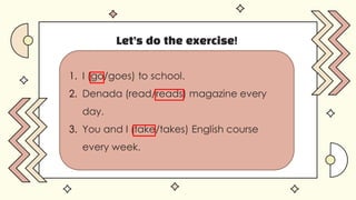 Let’s do the exercise!
1. I (go/goes) to school.
2. Denada (read/reads) magazine every
day.
3. You and I (take/takes) English course
every week.
 