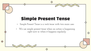 Simple Present Tense
• Simple Present Tense is a verb tense with two main uses
• We use simple present tense when an action is happening
right now or when it happens regularly.
 