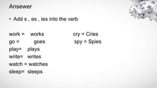 Ansewer
• Add s , es , ies into the verb
work = works cry = Cries
go = goes spy = Spies
play= plays
write= writes
watch = ...