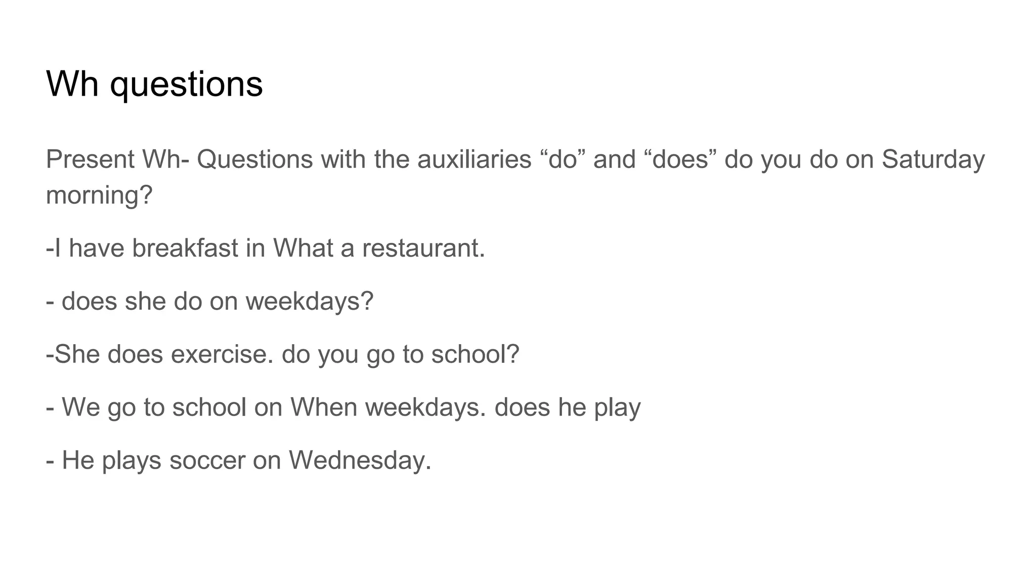 Wh questions
Present Wh- Questions with the auxiliaries “do” and “does” do you do on Saturday
morning?
-I have breakfast in What a restaurant.
- does she do on weekdays?
-She does exercise. do you go to school?
- We go to school on When weekdays. does he play
- He plays soccer on Wednesday.
 