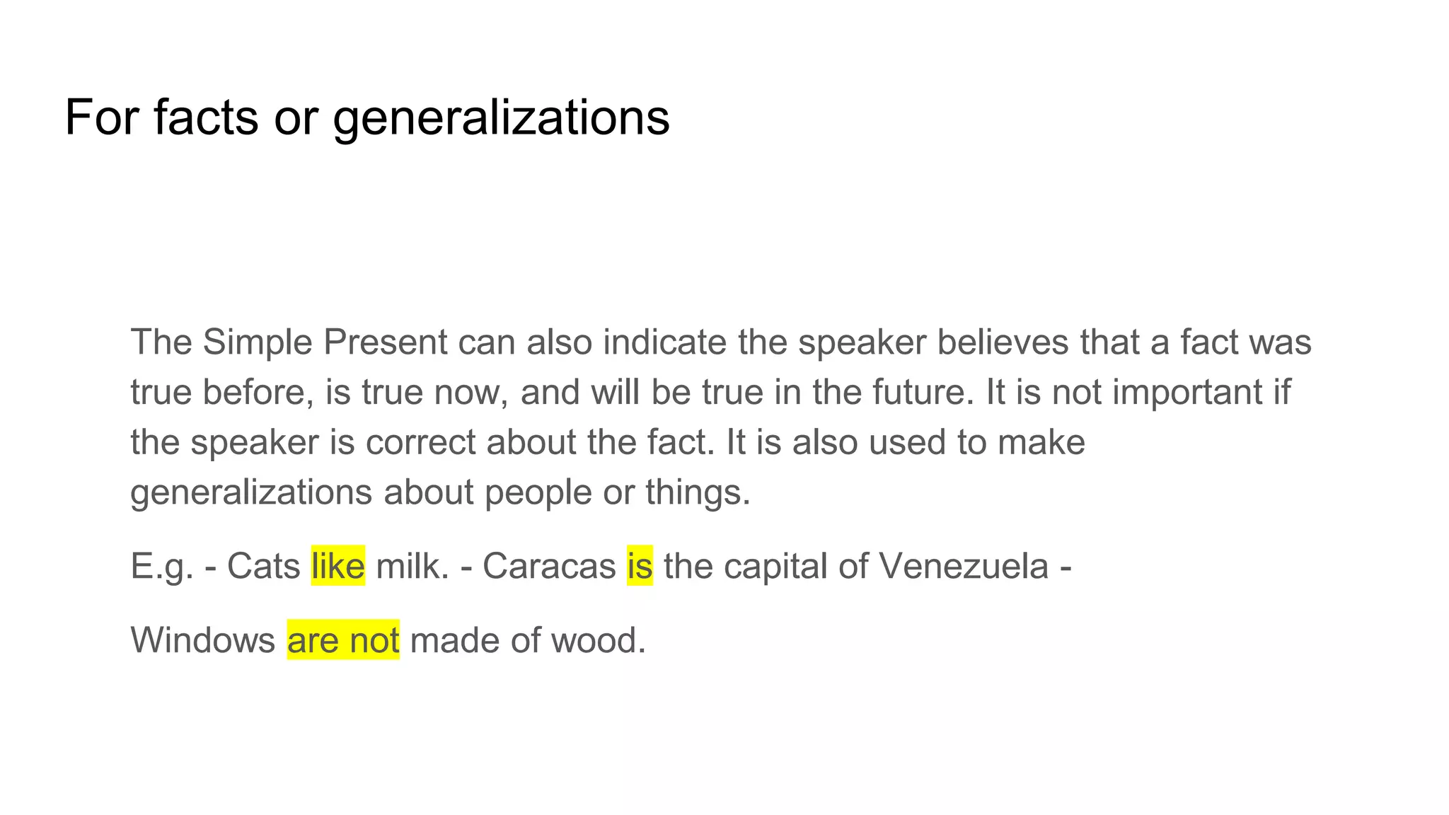 For facts or generalizations
The Simple Present can also indicate the speaker believes that a fact was
true before, is true now, and will be true in the future. It is not important if
the speaker is correct about the fact. It is also used to make
generalizations about people or things.
E.g. - Cats like milk. - Caracas is the capital of Venezuela -
Windows are not made of wood.
 