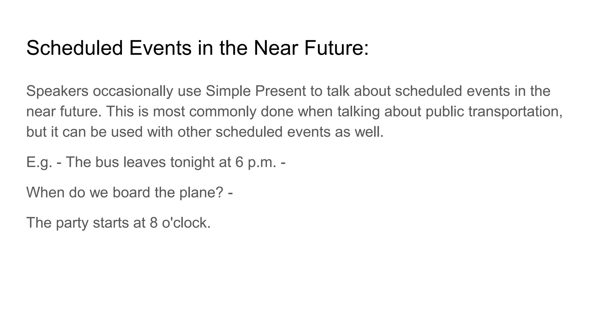Scheduled Events in the Near Future:
Speakers occasionally use Simple Present to talk about scheduled events in the
near future. This is most commonly done when talking about public transportation,
but it can be used with other scheduled events as well.
E.g. - The bus leaves tonight at 6 p.m. -
When do we board the plane? -
The party starts at 8 o'clock.
 