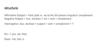 structure
Affirmative Subject + Verb (add -e, -es to the 3rd person singular)+ complement.
Negative Subject + Aux. do/does + not + verb + complement.
Interrogative: Aux. do/does + subject + verb + complement + ?
Do - I, you, we, they
Does - He, she, it,
 