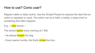 How to use? Como usar?
Regular habits or daily routine: Use the Simple Present to express the idea that an
action is repeated or usual. The action can be a habit, a hobby, a daily event or
something that often happens.
E.g. - I play soccer -
The school opens every morning at 7 AM.
- He always forgets her bag.
- Every twelve months, the Earth circles the Sun.
 