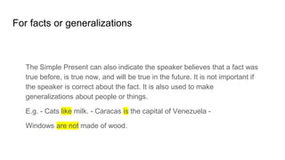 For facts or generalizations
The Simple Present can also indicate the speaker believes that a fact was
true before, is true now, and will be true in the future. It is not important if
the speaker is correct about the fact. It is also used to make
generalizations about people or things.
E.g. - Cats like milk. - Caracas is the capital of Venezuela -
Windows are not made of wood.
 