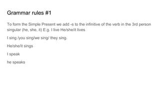 Grammar rules #1
To form the Simple Present we add -s to the infinitive of the verb in the 3rd person
singular (he, she, it) E.g. I live He/she/it lives
I sing /you sing/we sing/ they sing.
He/she/it sings
I speak
he speaks
 