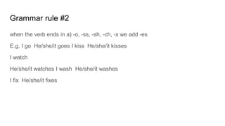 Grammar rule #2
when the verb ends in a) -o, -ss, -sh, -ch, -x we add -es
E.g. I go He/she/it goes I kiss He/she/it kisses
I watch
He/she/it watches I wash He/she/it washes
I fix He/she/it fixes
 