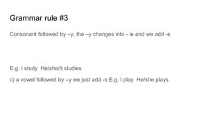 Grammar rule #3
Consonant followed by Cy, the Cy changes into - ie and we add -s
E.g. I study He/she/it studies
c) a vowel followed by Cy we just add -s E.g. I play He/she plays
 
