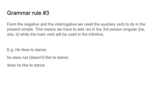 Grammar rule #3
Form the negative and the interrogative we need the auxiliary verb to do in the
present simple. This means we have to add -es in the 3rd person singular (he,
she, it) while the main verb will be used in the infinitive.
E.g. He likes to dance.
he does not (doesn't) like to dance.
does he like to dance
 
