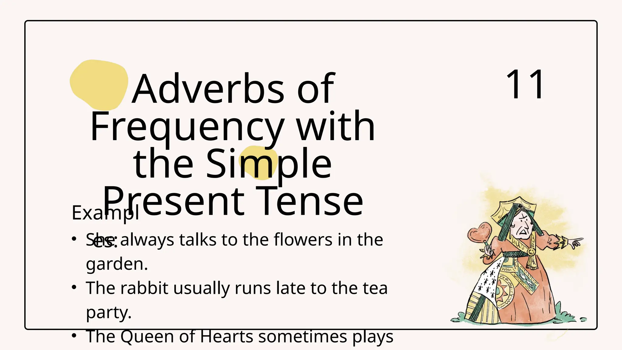 Adverbs of
Frequency with
the Simple
Present Tense
11
Exampl
es:
&bull; She always talks to the flowers in the
garden.
&bull; The rabbit usually runs late to the tea
party.
&bull; The Queen of Hearts sometimes plays
 