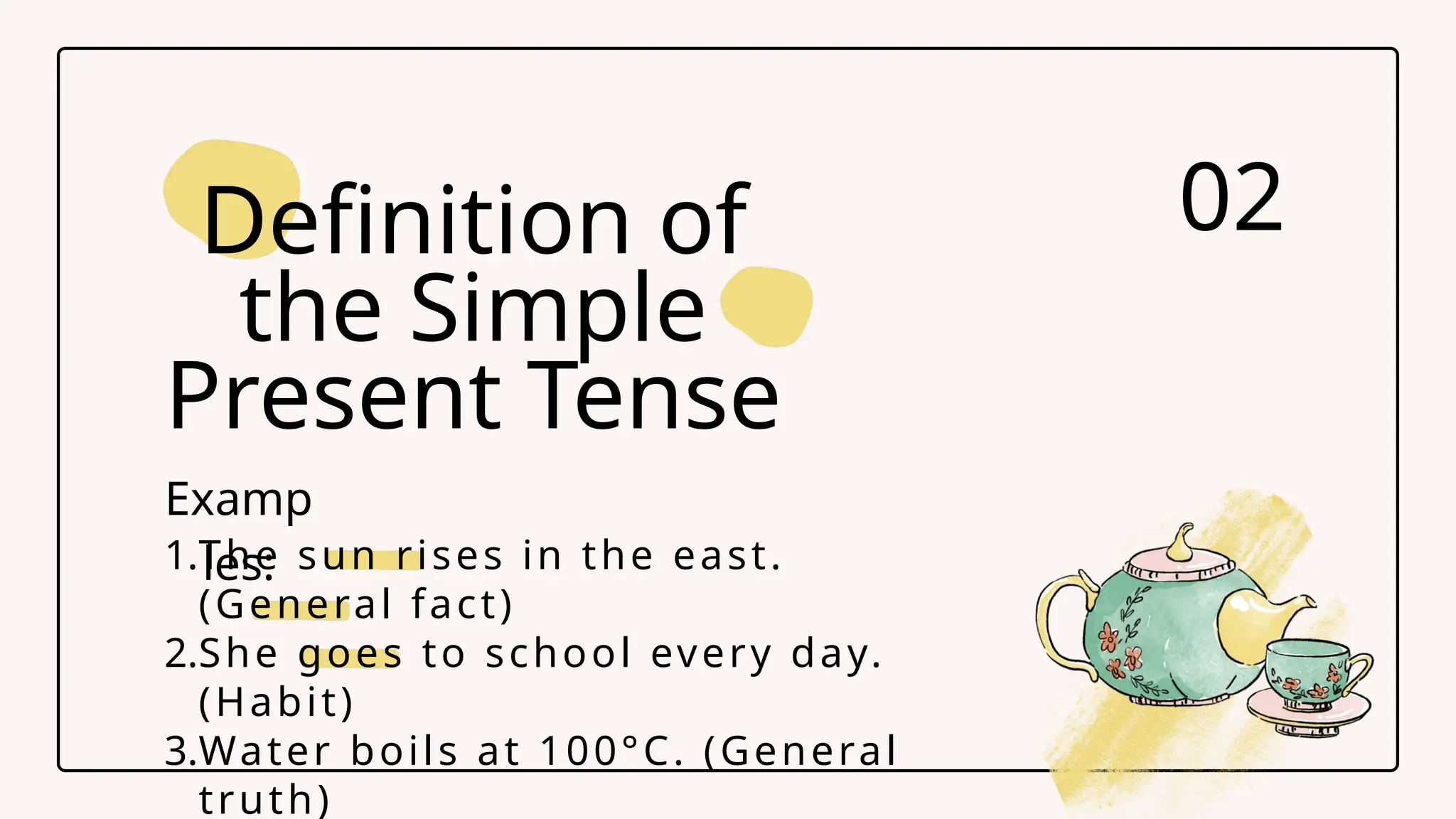 1.The sun rises in the east.
(General fact)
2.She goes to school every day.
(Habit)
3.Water boils at 100&deg;C. (General
truth)
Definition of
the Simple
Present Tense
02
Examp
les:
 