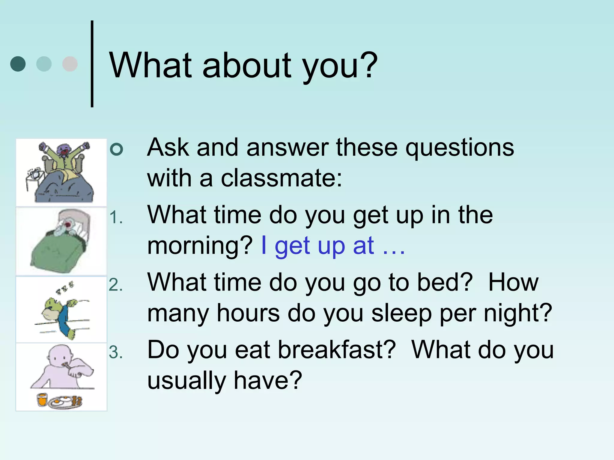 What about you?

    Ask and answer these questions
     with a classmate:
1.   What time do you get up in the
     morning? I get up at …
2.   What time do you go to bed? How
     many hours do you sleep per night?
3.   Do you eat breakfast? What do you
     usually have?
 