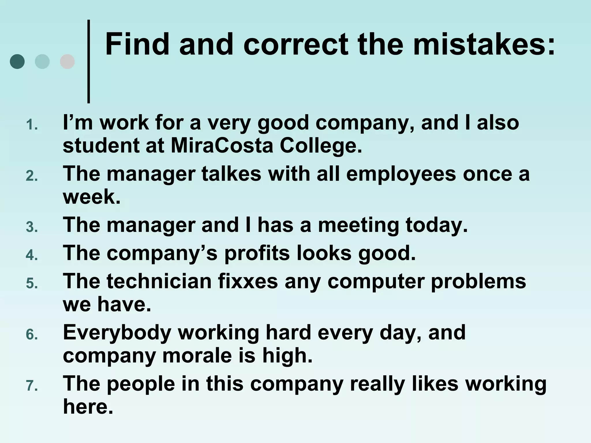 Find and correct the mistakes:

1.   I’m work for a very good company, and I also
     student at MiraCosta College.
2.   The manager talkes with all employees once a
     week.
3.   The manager and I has a meeting today.
4.   The company’s profits looks good.
5.   The technician fixxes any computer problems
     we have.
6.   Everybody working hard every day, and
     company morale is high.
7.   The people in this company really likes working
     here.
 