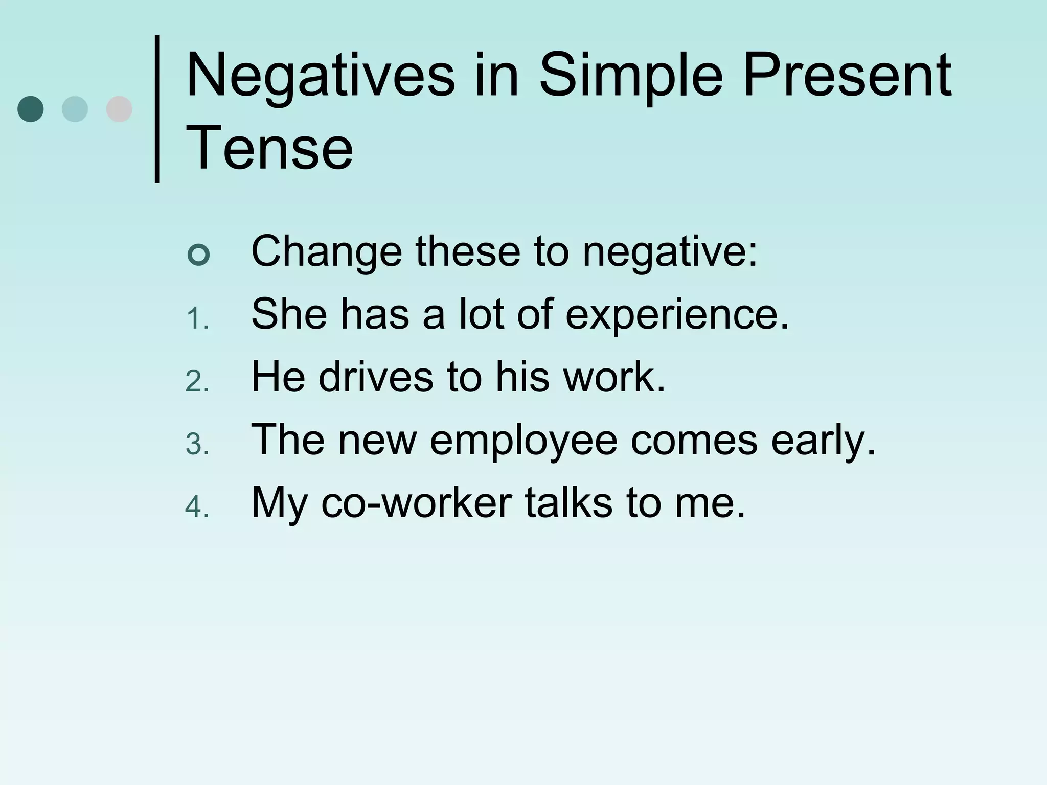 Negatives in Simple Present
Tense
    Change these to negative:
1.   She has a lot of experience.
2.   He drives to his work.
3.   The new employee comes early.
4.   My co-worker talks to me.
 