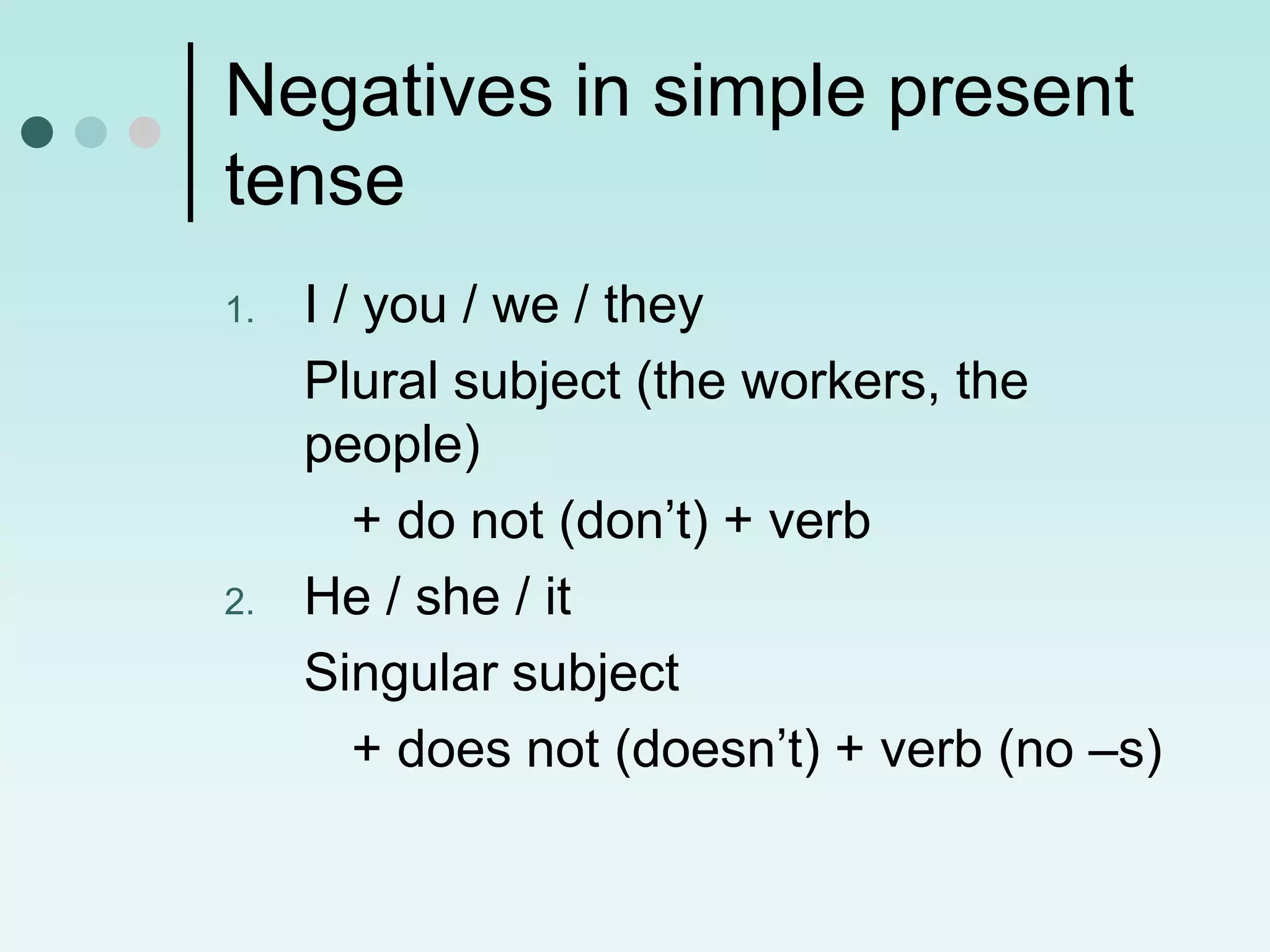 Negatives in simple present
tense
1.   I / you / we / they
     Plural subject (the workers, the
     people)
        + do not (don’t) + verb
2.   He / she / it
     Singular subject
        + does not (doesn’t) + verb (no –s)
 