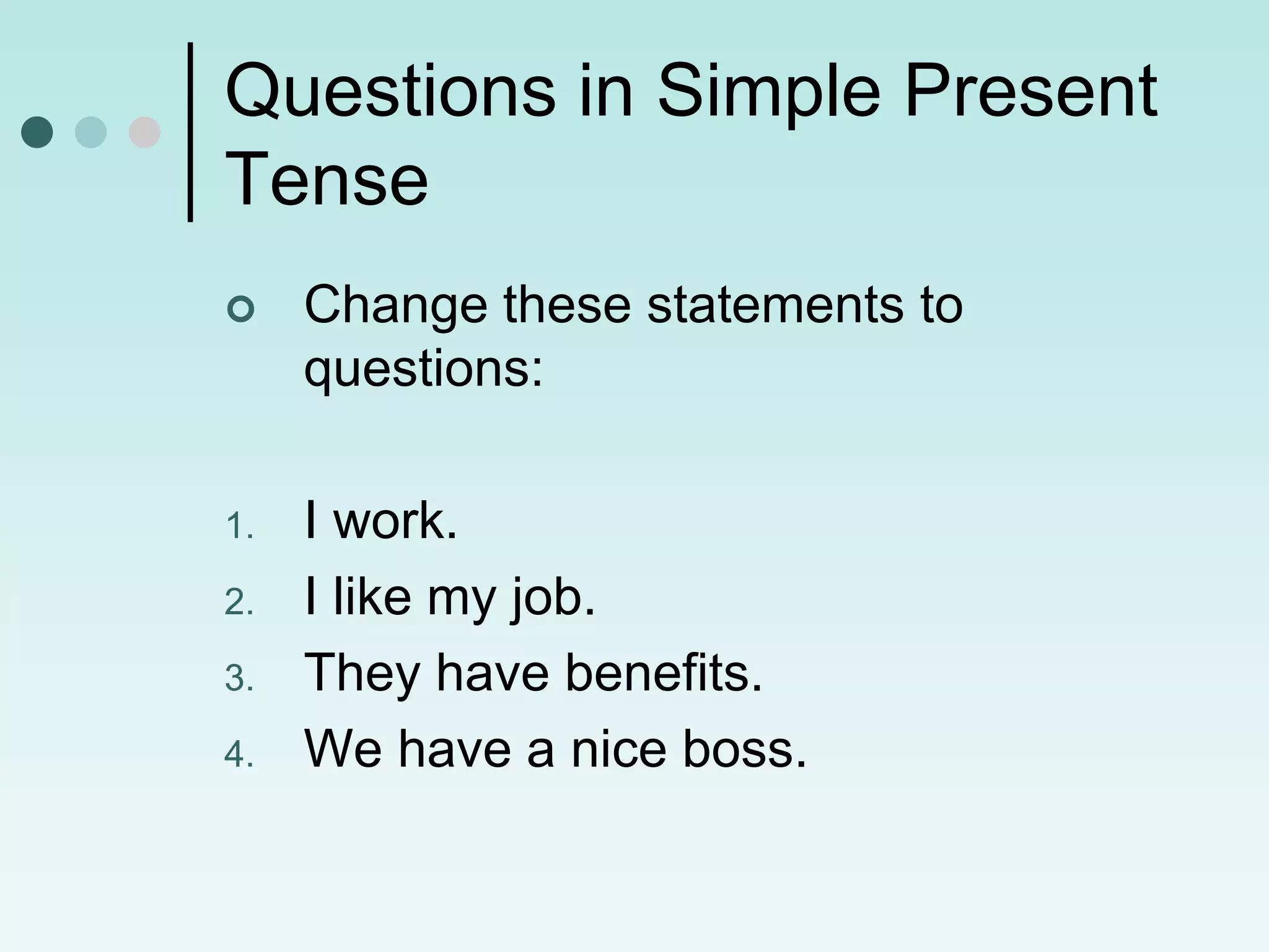 Questions in Simple Present
Tense
    Change these statements to
     questions:

1.   I work.
2.   I like my job.
3.   They have benefits.
4.   We have a nice boss.
 
