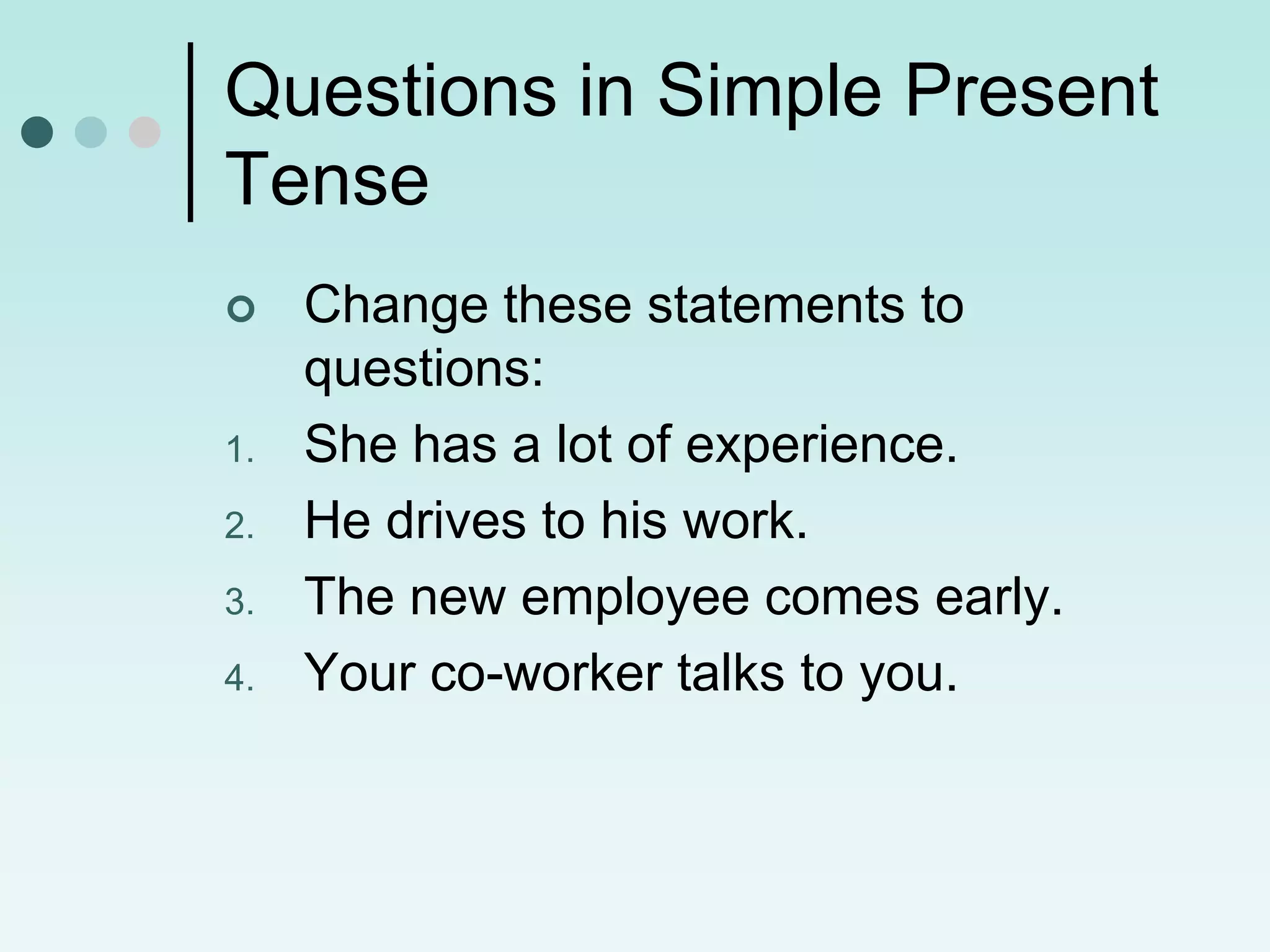 Questions in Simple Present
Tense
    Change these statements to
     questions:
1.   She has a lot of experience.
2.   He drives to his work.
3.   The new employee comes early.
4.   Your co-worker talks to you.
 