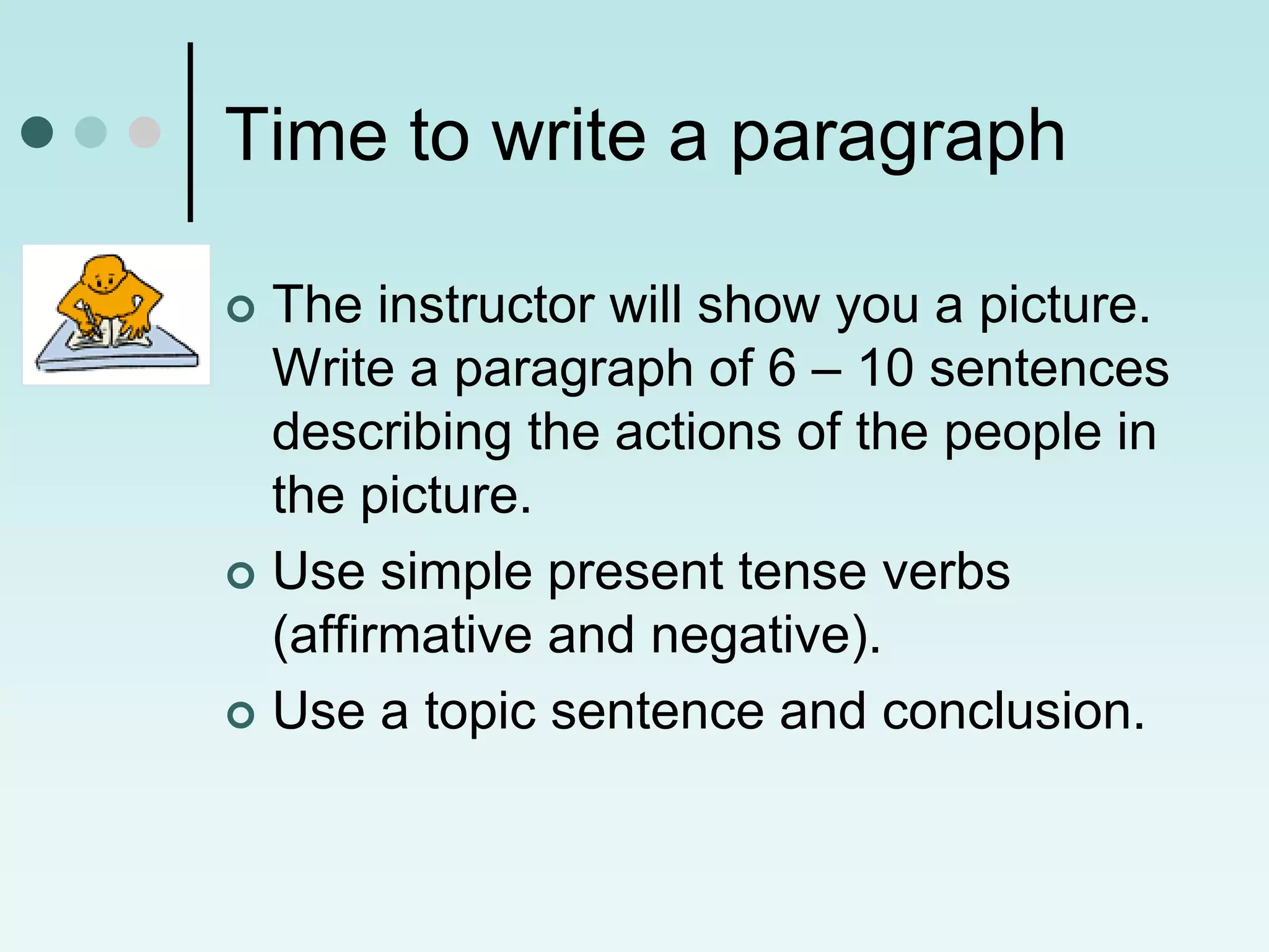 Time to write a paragraph

 The instructor will show you a picture.
  Write a paragraph of 6 – 10 sentences
  describing the actions of the people in
  the picture.
 Use simple present tense verbs
  (affirmative and negative).
 Use a topic sentence and conclusion.
 